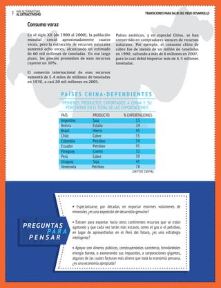 HAY ALTERNATIVAS TRANSICIONES PARA SALIR DEL VIEJO DESARROLLO 
7 AL EXTRACTIVISMO 
TRANSICIONES PARA SALIR DEL VIEJO DESARROLLO 
Consumo voraz 
En el siglo XX (de 1900 al 2000), la población 
mundial creció aproximadamente cuatro 
veces, pero la extracción de recursos naturales 
aumentó ocho veces, alcanzando un estimado 
de 60 mil millones de toneladas. En ese largo 
plazo, los precios promedios de esos recursos 
cayeron un 30%. 
El comercio internacional de esos recursos 
aumentó de 5.4 miles de millones de toneladas 
en 1970, a casi 20 mil millones en 2005. 
Países asiáticos, y en especial China, se han 
convertido en compradores voraces de recursos 
naturales. Por ejemplo, el consumo chino de 
cobre fue de menos de un millón de toneladas 
en 1990, saltando a más de 6 millones en 2007, 
para lo cual debió importar más de 4,5 millones 
toneladas. 
PA Í S E S C H I N A - D E P E N D I E N T E S 
PRIMEROS PRODUCTOS EXPORTADOS A CHINA Y SU 
PORCENTAJE EN EL TOTAL DE LAS EXPORTACIONES 
PAÍS PRODUCTO % EXPORTACIONES 
Argentina Soja 53 
Bolivia Estaño 24 
Brasil Hierro 45 
Chile Cobre 55 
Colombia Petróleo 54 
Ecuador Petróleo 95 
Paraguay Cueros 32 
Perú Cobre 39 
Uruguay Soja 45 
Venezuela Petróleo 78 
DATOS CEPAL 
• Especializarse, por décadas, en exportar enormes volúmenes de 
minerales ¿es una expresión de desarrollo genuino? 
• Extraer para exportar hacia otros continentes recursos que se están 
agotando y que cada vez serán más escasos, como el gas o el petróleo, 
en lugar de aprovecharlos en el Perú del futuro, ¿es una estrategia 
inteligente? 
• Apoyar con dineros públicos, construyéndoles carreteras, brindándoles 
energía barata, o exonerando sus impuestos, a corporaciones gigantes, 
algunas de las cuales facturan más dinero que toda la economía peruana, 
¿es una economía apropiada? 
PREGUNTAS 
PA R A 
P E N S A R 
 
