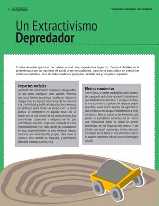 8 HAY ALTERNATIVAS TRANSICIONES PARA SALIR DEL VIEJO DESARROLLO 
AL EXTRACTIVISMO 
Un Extractivismo 
Depredador 
Es bien conocido que el extractivismo actual tiene importantes impactos. Como el objetivo de la 
presente guía son las opciones de salida a ese extractivismo, aquí no se describirán en detalle los 
problemas actuales. Pero de todos modos es apropiado recordar sus principales impactos: 
Impactos sociales 
Alrededor del extractivismo empeora la desigualdad, 
ya que pocos consiguen altos salarios, mientras 
que otras fuentes económicas locales se reducen o 
desaparecen. En algunos sitios aumenta la violencia 
y la criminalidad, y prolifera la prostitución; y en otros 
se destruyen redes locales de cooperación. La salud 
pública se compromete en algunas zonas, por lo 
común por el mal manejo de los contaminantes. Las 
comunidades campesinas e indígenas son las que 
enfrentan los mayores riesgos con la llegada de estos 
emprendimientos. Hay casos donde los trabajadores 
en esos emprendimientos no sólo enfrentan riesgos 
sanitarios (con enfermedades propias, tales como la 
silicosis), sino también en seguridad, y condiciones 
laborales (horarios, salarios, etc.). 
Efectos económicos 
A nivel local, las redes productivas, como pueden 
ser la pequeña agricultura y ganadería, usualmente 
son drásticamente alteradas, o desaparecen bajo 
el extractivismo. La producción regional puede 
resentirse, como ocurre cuando los agricultores 
que pierden acceso al agua. Paralelamente, a nivel 
nacional, si bien se insiste en los beneficios que 
genera la exportación extractiva, no se realiza 
una contabilidad donde se resten los costos 
económicos de los impactos que genera, y los 
tributos que pagan las empresas involucradas son 
muy bajos. Por lo tanto, es muy discutible cuál es 
el balance económico neto del extractivismo para 
un país. 
 