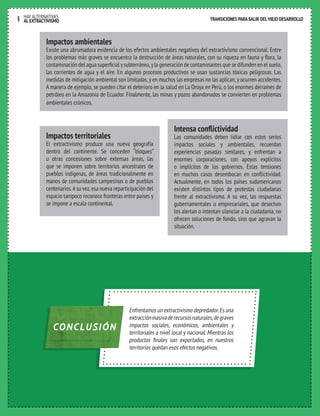 TRANSICIONES PARA SALIR DEL VIEJO DESARROLLO HAY ALTERNATIVAS 
9 AL EXTRACTIVISMO 
TRANSICIONES PARA SALIR DEL VIEJO DESARROLLO 
Impactos ambientales 
Existe una abrumadora evidencia de los efectos ambientales negativos del extractivismo convencional. Entre 
los problemas más graves se encuentra la destrucción de áreas naturales, con su riqueza en fauna y flora, la 
contaminación del agua superficial y subterránea, y la generación de contaminantes que se difunden en el suelo, 
las corrientes de agua y el aire. En algunos procesos productivos se usan sustancias tóxicas peligrosas. Las 
medidas de mitigación ambiental son limitadas, y en muchos las empresas no las aplican, y ocurren accidentes. 
A manera de ejemplo, se pueden citar el deterioro en la salud en La Oroya en Perú, o los enormes derrames de 
petróleo en la Amazonía de Ecuador. Finalmente, las minas y pozos abandonados se convierten en problemas 
ambientales crónicos. 
Impactos territoriales 
El extractivismo produce una nueva geografía 
dentro del continente. Se conceden “bloques” 
u otras concesiones sobre extensas áreas, las 
que se imponen sobre territorios ancestrales de 
pueblos indígenas, de áreas tradicionalmente en 
manos de comunidades campesinas o de pueblos 
centenarios. A su vez, esa nueva reparticipación del 
espacio tampoco reconoce fronteras entre países y 
se impone a escala continental. 
Enfrentamos un extractivismo depredador. Es una 
extracción masiva de recursos naturales, de graves 
impactos sociales, económicos, ambientales y 
territoriales a nivel local y nacional. Mientras los 
productos finales son exportados, en nuestros 
territorios quedan esos efectos negativos. 
CONCLUSIÓN 
Intensa conflictividad 
Las comunidades deben lidiar con estos serios 
impactos sociales y ambientales, recuerdan 
experiencias pasadas similares, y enfrentan a 
enormes corporaciones, con apoyos explícitos 
o implícitos de los gobiernos. Estas tensiones 
en muchos casos desembocan en conflictividad. 
Actualmente, en todos los países sudamericanos 
existen distintos tipos de protestas ciudadanas 
frente al extractivismo. A su vez, las respuestas 
gubernamentales o empresariales, que desechan 
los alertan o intentan silenciar a la ciudadanía, no 
ofrecen soluciones de fondo, sino que agravan la 
situación. 
 