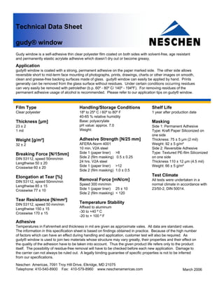 Technical Data Sheet

gudy® window
Gudy window is a self-adhesive thin clear polyester film coated on both sides with solvent-free, age resistant
and permanently elastic acrylate adhesive which doesn’t dry out or become greasy.

Application
gudy® window is coated with a strong, permanent adhesive on the paper marked side. The other side allows
reversible short to mid-term face mounting of photographs, prints, drawings, charts or other images on smooth,
clean and greese-free backing surfaces made of glass. gudy® window can easily be applied by hand. Prints
generally can be removed from the glass surface without residues. Under certain conditions occurring residues
can very easily be removed with petrolether (b.p. 60º - 80º C/ 140º - 194ºF). For removing residues of the
permanent adhesive usage of alcohol is recommended. Please refer to our application tips on gudy® window.



Film Type                               Handling/Storage Conditions                  Shelf Life
Clear polyester                         18º to 25º C / 60º to 80º F                  1 year after production date
                                        40-65 % relative humidity
Thickness [μm]                          Base: polyacrylate                           Masking
23 ± 2                                  pH value: approx. 7.0                        Side 1: Permanent Adhesive
1 mil                                   Weight:                                      Type: Kraft Paper Siliconized on
                                                                                     one side
Weight [g/m²]                           Adhesive Strength [N/25 mm]                  Thickness: 75 ± 5 μm (2 mil)
32 ± 2                                  AFERA-Norm 4001                              Weight: 92 ± 5 g/m²
                                        10 min. V2A steel                            Side 2: Reversible Adhesive
Breaking Force [N/15mm]                 Side 1 (paper liner)    >8                   Type: Textured PE-film Siliconized
DIN 53112, speed 50mm/min               Side 2 (film masking)   0.5 ± 0.25           on one side
Lengthwise 50 ± 20                      24 hrs. V2A steel                            Thickness 110 ± 12 μm (4.5 mil)
Crosswise 60 ± 20                       Side 1 (paper liner)    >12                  Weight: 66 ± 5 g/m²
                                        Side 2 (film masking)   1.0 ± 0.5
Elongation at Tear [%]                                                               Test Climate
DIN 53112, speed 50mm/min
                                        Removal Force [mN/cm]                        All tests were undertaken in a
Lengthwise 85 ± 15                      Speed 300 mm/min                             normal climate in accordance with
Crosswise 77 ± 10                       Side 1 (paper liner) 25 ± 10                 23/50-2, DIN 50014.
                                        Side 2 (film masking) < 120
Tear Resistance [N/mm²]
DIN 53112, speed 50 mm/min
                                        Temperature Stability
Lengthwise 150 ± 15                     Affixed to aluminum
Crosswise 170 ± 15                      -30 to +40 º C
                                        -20 to + 100 º F
Adhesive
Temperatures in Fahrenheit and thickness in mil are given as approximate vales. All data are standard values.
The information in this specification sheet is based on findings obtained in practice. Because of the high number
of factors which can have an effect during handling and application, customer test will also be required. As
gudy® window is used to join two materials whose structure may vary greatly, their properties and their effect on
the quality of the adhesion have to be taken into account. Thus the given product life refers only to the product
itself. The possibility of residue-free removal will have to be checked before each new application. Damage to
the carrier can not always be ruled out. A legally binding guarantee of specific properties is not to be inferred
from our specifications.

Neschen Americas, 7091 Troy Hill Drive, Elkridge, MD 21075
Telephone: 410-540-8900 Fax: 410-579-8960 www.neschenamericas.com                                        March 2006
 