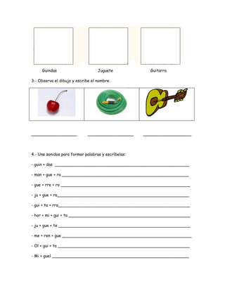 Guindas Juguete Guitarra
3.- Observa el dibujo y escribe el nombre
__________________ __________________ ___________________
4.- Une sonidos para formar palabras y escríbelas:
- guin + das _____________________________________________________
- man + gue + ra __________________________________________________
- gue + rre + ro ___________________________________________________
- ju + gue + ra____________________________________________________
- gui + ta + rra____________________________________________________
- hor + mi + gui + ta ________________________________________________
- ju + gue + te ____________________________________________________
- me + ren + gue ___________________________________________________
- Ol + gui + ta ____________________________________________________
- Mi + guel ______________________________________________________