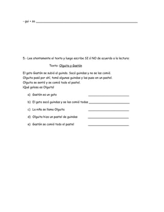 - gui + so _______________________________________________________
5.- Lee atentamente el texto y luego escribe SI ó NO de acuerdo a la lectura:
Texto: Olguita y Gastón
El gato Gastón se subió al guindo. Sacó guindas y no se las comió.
Olguita pasó por ahí, tomó algunas guindas y las puso en un pastel.
Olguita se sentó y se comió todo el pastel.
¡Qué golosa es Olguita!
a) Gastón es un gato ______________________
b) El gato sacó guindas y se las comió todas ______________________
c) La niña se llama Olguita ______________________
d) Olguita hizo un pastel de guindas ______________________
e) Gastón se comió todo el pastel ______________________