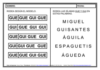 NOMBRE: FECHA:
Autor pictogramas: Sergio Palao Procedencia: ARASAAC (http://catedu.es/arasaac/) Licencia: CC (BY-NC-SA) Autora: Paqui Ruiz (http://mimundoautista.blogspot.com/).
RODEA SEGÚN EL MODELO.
GUE GUE GUI GUE
GUI GUE GUI GUI
GUE GUI GUE GUI
GUI GUI GUE GUE
GUE GUE GUI GUE
RODEA LAS SÍLABAS GUE Y GUI EN
ESTAS PALABRAS.
M I G U E L
G U I S A N T E S
Á G U I L A
E S P A G U E T I S
Á G U E D A
 