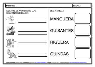 NOMBRE: FECHA:
Autor pictogramas: Sergio Palao Procedencia: ARASAAC (http://catedu.es/arasaac/) Licencia: CC (BY-NC-SA) Autora: Paqui Ruiz (http://mimundoautista.blogspot.com/).
ESCRIBE EL NOMBRE DE LOS
SIGUIENTES DIBUJOS.
LEE Y DIBUJA.
MANGUERA
GUISANTES
HIGUERA
GUINDAS
 