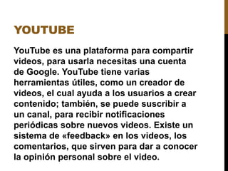 YOUTUBE
YouTube es una plataforma para compartir
videos, para usarla necesitas una cuenta
de Google. YouTube tiene varias
herramientas útiles, como un creador de
videos, el cual ayuda a los usuarios a crear
contenido; también, se puede suscribir a
un canal, para recibir notificaciones
periódicas sobre nuevos videos. Existe un
sistema de «feedback» en los videos, los
comentarios, que sirven para dar a conocer
la opinión personal sobre el video.
 