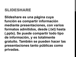 SLIDESHARE
Slideshare es una página cuya
función es compartir información
mediante presentaciones, con varios
formatos admitidos, desde (.txt) hasta
(.pptx). Se puede compartir todo tipo
de información, y es totalmente
gratuito. También se pueden hacer las
presentaciones tanto públicas como
privadas.
 