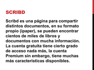 SCRIBD
Scribd es una página para compartir
distintos documentos, en su formato
propio (ipaper), se pueden encontrar
cientos de miles de libros y
documentos con mucha información.
La cuenta gratuita tiene cierto grado
de acceso nada más, la cuenta
Premium sin embargo, tiene muchas
más características disponibles.
 