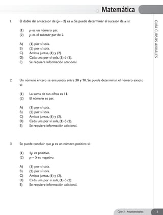 1. 	 El doble del antecesor de (p – 2) es a. Se puede determinar el sucesor de a si:
	 (1) 	 p es un número par.
	 (2) 	 p es el sucesor par de 2.
	 A) 	 (1) por sí sola.
	 B) 	 (2) por sí sola.
	 C) 	 Ambas juntas, (1) y (2).
	 D) 	 Cada una por sí sola, (1) ó (2).
	 E) 	 Se requiere información adicional.
2. 	 Un número entero se encuentra entre 30 y 70. Se puede determinar el número exacto
si:
	 (1) 	 La suma de sus cifras es 11.
	 (2) 	 El número es par.
	 A) 	 (1) por sí sola.
	 B) 	 (2) por sí sola.
	 C) 	 Ambas juntas, (1) y (2).
	 D) 	 Cada una por sí sola, (1) ó (2).
	 E) 	 Se requiere información adicional.
3. 	 Se puede concluir que p es un número positivo si:
	 (1) 	 3p es positivo.
	 (2) 	 p – 5 es negativo.
	 A) 	 (1) por sí sola.
	 B) 	 (2) por sí sola.
	 C) 	 Ambas juntas, (1) y (2).
	 D) 	 Cada una por sí sola, (1) ó (2).
	 E) 	 Se requiere información adicional.
Matemática
GUÍACURSOSANUALES
Cpech Preuniversitarios 3
 
