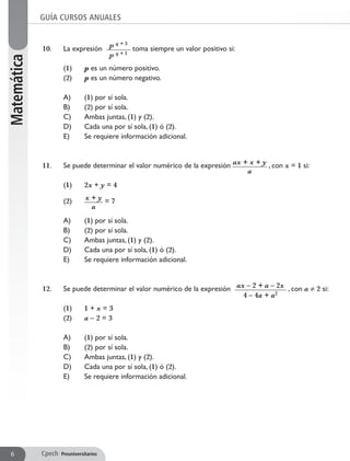 10. 	 La expresión p q + 3
p q + 1
toma siempre un valor positivo si:
	 (1) 	 p es un número positivo.
	 (2) 	 p es un número negativo.
	 A) 	 (1) por sí sola.
	 B) 	 (2) por sí sola.
	 C) 	 Ambas juntas, (1) y (2).
	 D) 	 Cada una por sí sola, (1) ó (2).
	 E) 	 Se requiere información adicional.
11. 	 Se puede determinar el valor numérico de la expresión ax + x + y
a
, con x = 1 si:
	 (1) 	 2x + y = 4
	 (2)	 x + y
a
= 7
	 A) 	 (1) por sí sola.
	 B) 	 (2) por sí sola.
	 C) 	 Ambas juntas, (1) y (2).
	 D) 	 Cada una por sí sola, (1) ó (2).
	 E) 	 Se requiere información adicional.
12. 	 Se puede determinar el valor numérico de la expresión ax – 2 + a – 2x
4 – 4a + a2
, con a ≠ 2 si:
	 (1) 	 1 + x = 3
	 (2) 	 a – 2 = 3
	 A) 	 (1) por sí sola.
	 B) 	 (2) por sí sola.
	 C) 	 Ambas juntas, (1) y (2).
	 D) 	 Cada una por sí sola, (1) ó (2).
	 E) 	 Se requiere información adicional.
GUÍA CURSOS ANUALESMatemática
Cpech Preuniversitarios6
 
