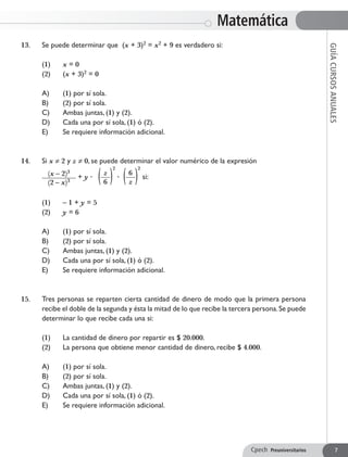 13. 	 Se puede determinar que (x + 3)2 = x2 + 9 es verdadero si:
	 (1) 	 x = 0
	 (2) 	 (x + 3)2 = 0
	 A) 	 (1) por sí sola.
	 B) 	 (2) por sí sola.
	 C) 	 Ambas juntas, (1) y (2).
	 D) 	 Cada una por sí sola, (1) ó (2).
	 E) 	 Se requiere información adicional.
14. 	 Si x ≠ 2 y z ≠ 0, se puede determinar el valor numérico de la expresión
	 (x – 2)3
(2 – x)3
+ y ∙ ( z
6 )
2
∙ ( 6
z )
2
si:
	 (1) 	 – 1 + y = 5
	 (2) 	 y = 6
	 A) 	 (1) por sí sola.
	 B) 	 (2) por sí sola.
	 C) 	 Ambas juntas, (1) y (2).
	 D) 	 Cada una por sí sola, (1) ó (2).
	 E) 	 Se requiere información adicional.
15. 	 Tres personas se reparten cierta cantidad de dinero de modo que la primera persona
recibe el doble de la segunda y ésta la mitad de lo que recibe la tercera persona.Se puede
determinar lo que recibe cada una si:
	 (1) 	 La cantidad de dinero por repartir es $ 20.000.
	 (2) 	 La persona que obtiene menor cantidad de dinero, recibe $ 4.000.
	 A) 	 (1) por sí sola.
	 B) 	 (2) por sí sola.
	 C) 	 Ambas juntas, (1) y (2).
	 D) 	 Cada una por sí sola, (1) ó (2).
	 E) 	 Se requiere información adicional.
Matemática
GUÍACURSOSANUALES
Cpech Preuniversitarios 7
 