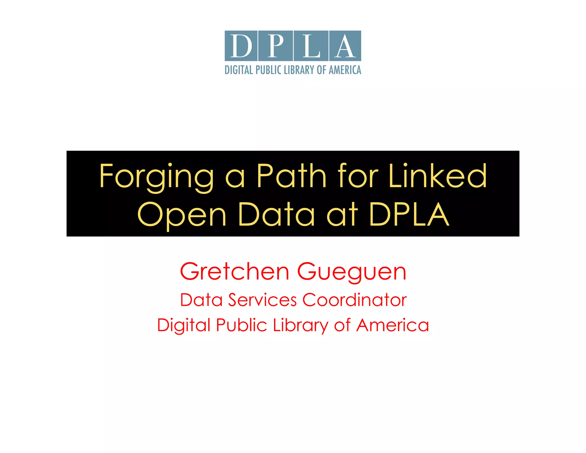 Forging a Path for Linked 
Open Data at DPLA 
Gretchen Gueguen 
Data Services Coordinator 
Digital Public Library of America 
 