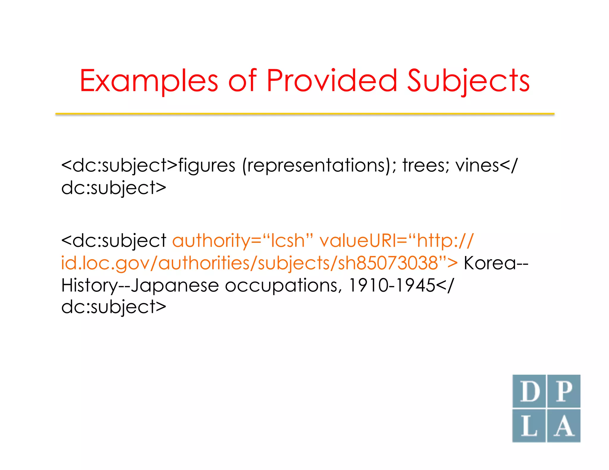 Examples of Provided Subjects 
<dc:subject>figures (representations); trees; vines</ 
dc:subject> 
<dc:subject authority=“lcsh” valueURI=“http:// 
id.loc.gov/authorities/subjects/sh85073038”> Korea-- 
History--Japanese occupations, 1910-1945</ 
dc:subject> 
 