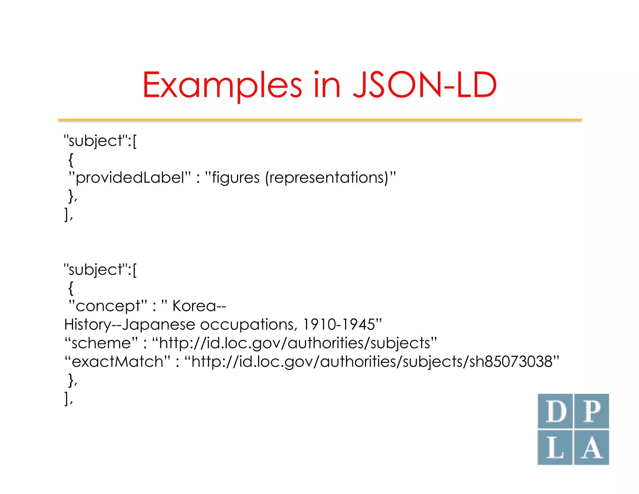 Examples in JSON-LD 
"subject":[ 
{ 
”providedLabel” : ”figures (representations)” 
}, 
], 
"subject":[ 
{ 
”concept” : ” Korea-- 
History--Japanese occupations, 1910-1945” 
“scheme” : “http://id.loc.gov/authorities/subjects” 
“exactMatch” : “http://id.loc.gov/authorities/subjects/sh85073038” 
}, 
], 
 