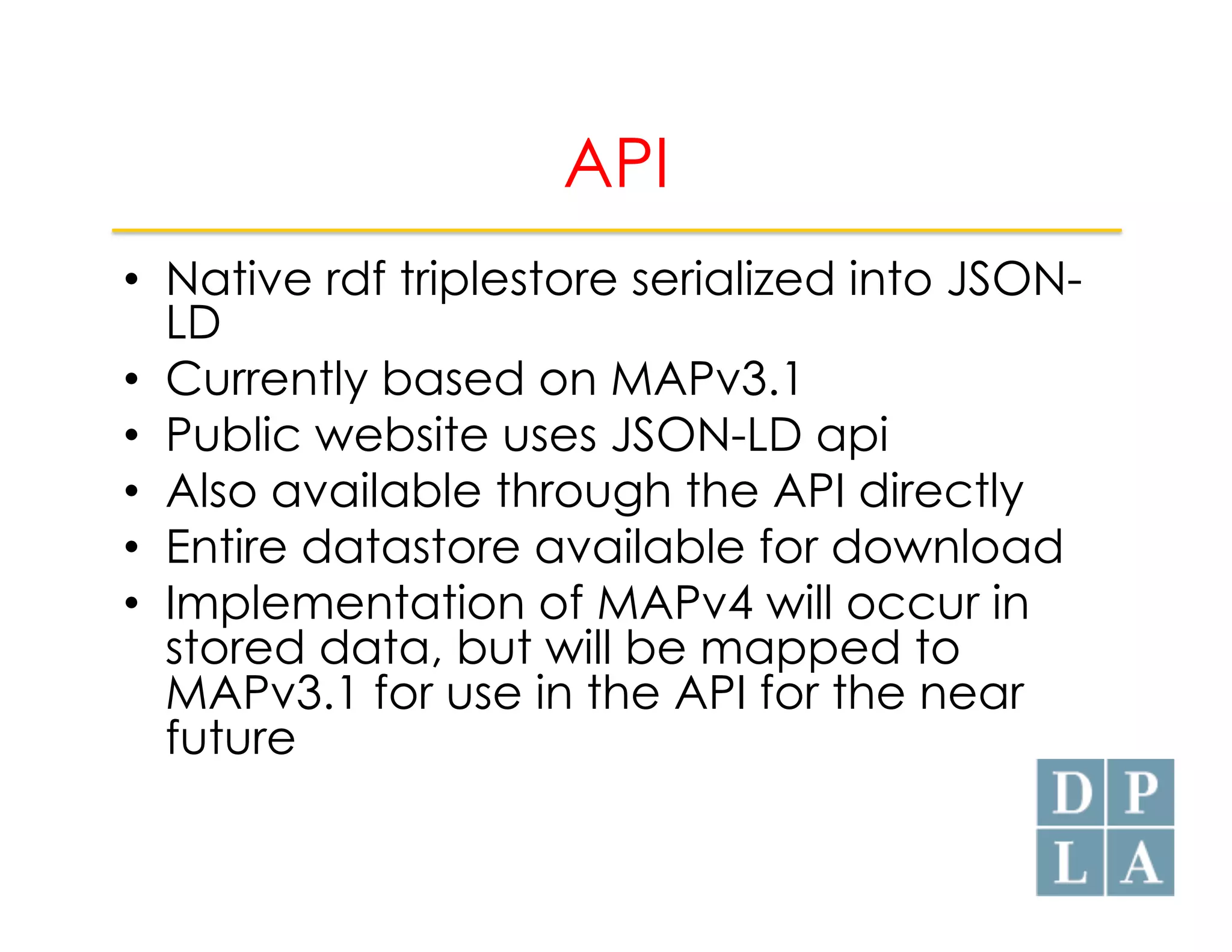 API 
• Native rdf triplestore serialized into JSON-LD 
• Currently based on MAPv3.1 
• Public website uses JSON-LD api 
• Also available through the API directly 
• Entire datastore available for download 
• Implementation of MAPv4 will occur in 
stored data, but will be mapped to 
MAPv3.1 for use in the API for the near 
future 
 