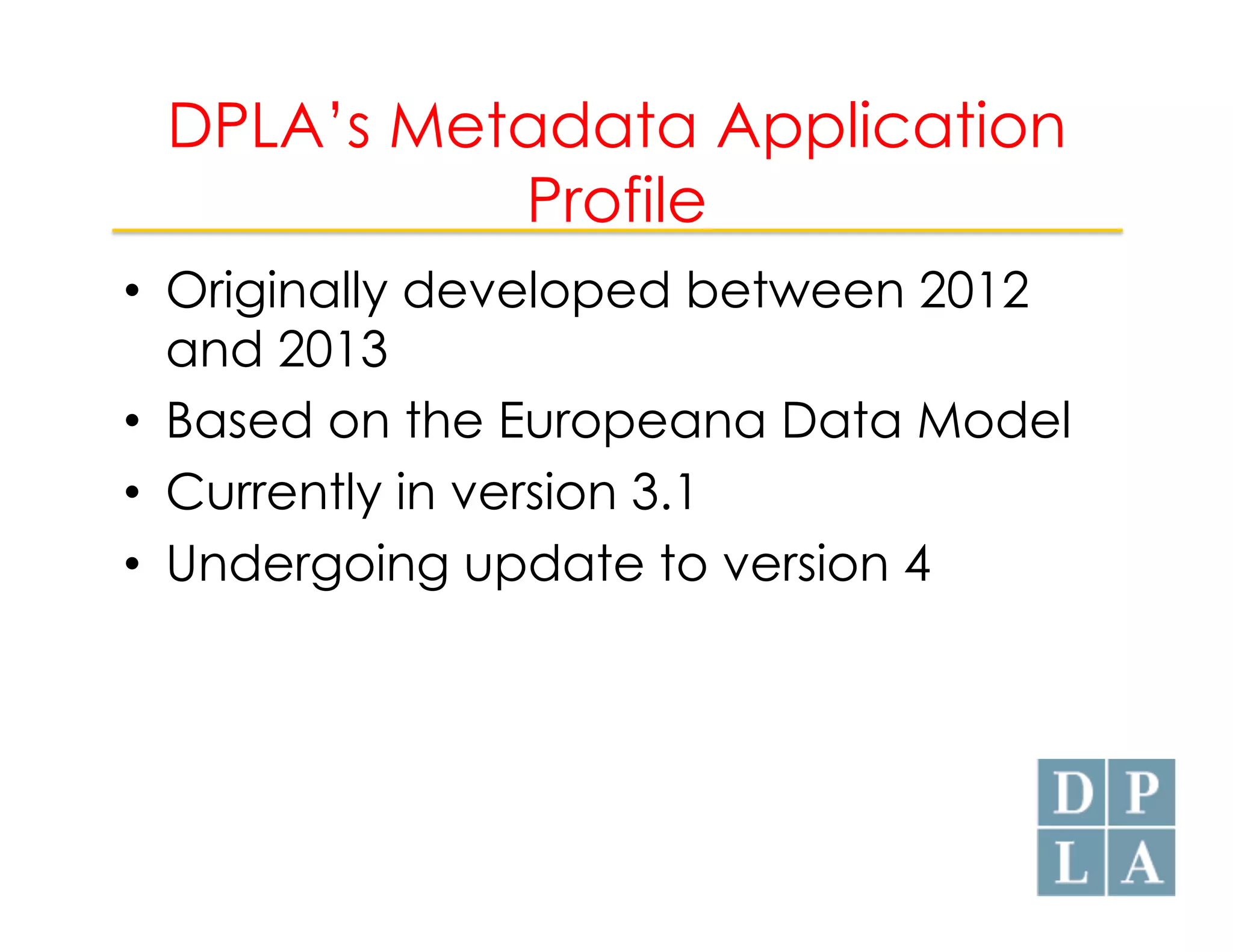 DPLA’s Metadata Application 
Profile 
• Originally developed between 2012 
and 2013 
• Based on the Europeana Data Model 
• Currently in version 3.1 
• Undergoing update to version 4 
 