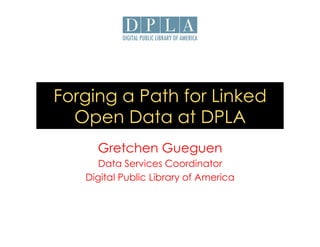 Forging a Path for Linked 
Open Data at DPLA 
Gretchen Gueguen 
Data Services Coordinator 
Digital Public Library of America 
 