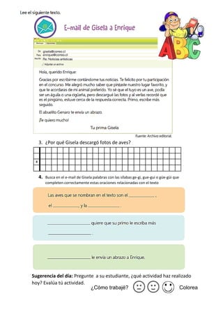 3. ¿Por qué Gisela descargó fotos de aves?
4. Busca en el e-mail de Gisela palabras con las sílabas ge-gi, gue-gui o güe-güi que
completen correctamente estas oraciones relacionadas con el texto
Sugerencia del día: Pregunte a su estudiante, ¿qué actividad haz realizado
hoy? Evalúa tú actividad.
¿Cómo trabajé? Colorea
 