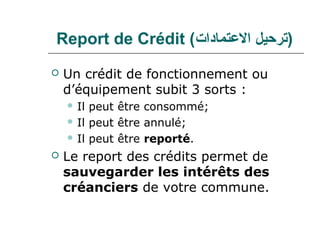 Report de Crédit (‫)ترحيل العتمادا(ت‬
   Un crédit de fonctionnement ou
    d’équipement subit 3 sorts :
     Il peut être consommé;
     Il peut être annulé;

     Il peut être reporté.

   Le report des crédits permet de
    sauvegarder les intérêts des
    créanciers de votre commune.
 