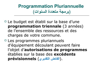 Programmation Pluriannuelle
               (‫)برمجة متعددة السنوا(ت‬
   Le budget est établi sur la base d’une
    programmation triennale (3 années)
    de l’ensemble des ressources et des
    charges de votre commune.
   Les programmes pluriannuels
    d’équipement découlant peuvent faire
    l’objet d’autorisations de programmes
    établies sur la base des excédents
    prévisionnels (‫.)الفائض التقديري‬
 
