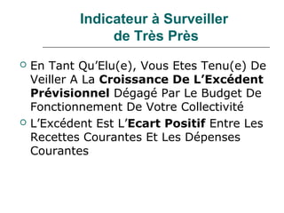 Indicateur à Surveiller
                 de Très Près
   En Tant Qu’Elu(e), Vous Etes Tenu(e) De
    Veiller A La Croissance De L’Excédent
    Prévisionnel Dégagé Par Le Budget De
    Fonctionnement De Votre Collectivité
   L’Excédent Est L’Ecart Positif Entre Les
    Recettes Courantes Et Les Dépenses
    Courantes
 