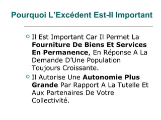 Pourquoi L’Excédent Est-Il Important

      Il Est Important Car Il Permet La
       Fourniture De Biens Et Services
       En Permanence, En Réponse A La
       Demande D’Une Population
       Toujours Croissante.
      Il Autorise Une Autonomie Plus
       Grande Par Rapport A La Tutelle Et
       Aux Partenaires De Votre
       Collectivité.
 