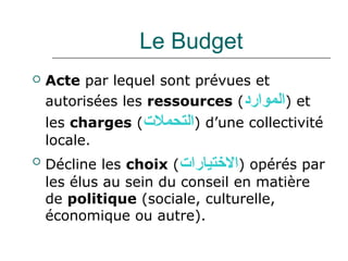 Le Budget
   Acte par lequel sont prévues et
    autorisées les ressources (‫ )الموارد‬et
    les charges (‫ )التحمل(ت‬d’une collectivité
    locale.
   Décline les choix (‫ )التختيارا(ت‬opérés par
    les élus au sein du conseil en matière
    de politique (sociale, culturelle,
    économique ou autre).
 