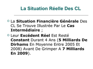 La Situation Réelle Des CL

   La Situation Financière Générale Des
    CL Se Trouve Illustrée Par Le Cas
    Intermédiaire ;
   Leur Excédent Réel Est Resté
    Constant Durant 4 Ans (5 Milliards De
    Dirhams En Moyenne Entre 2005 Et
    2008) Avant De Grimper A 7 Milliards
    En 2009).
 