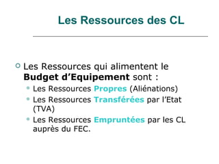Les Ressources des CL


   Les Ressources qui alimentent le
    Budget d’Equipement sont :
     Les Ressources Propres (Aliénations)
     Les Ressources Transférées par l’Etat
      (TVA)
     Les Ressources Empruntées par les CL
      auprès du FEC.
 