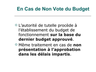 En Cas de Non Vote du Budget


   L’autorité de tutelle procède à
    l’établissement du budget de
    fonctionnement sur la base du
    dernier budget approuvé.
   Même traitement en cas de non
    présentation à l’approbation
    dans les délais impartis.
 