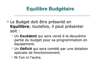 Equilibre Budgétaire

   Le Budget doit être présenté en
    Equilibre; toutefois, il peut présenter
    soit :
     Un  Excédent qui sera versé à la deuxième
      partie du budget pour sa programmation en
      équipement.
     Un Déficit qui sera comblé par une dotation
      spéciale de fonctionnement.
     Ni l’un ni l’autre.
 