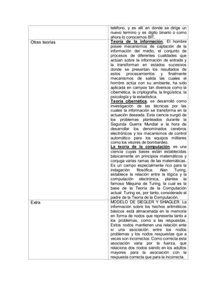 teléfono, y es allí en donde se dirige un
nuevo termino y es digito binario o como
ahora lo conocemos BIT.
Otras teorías Teoría de la información, El hombre
posee mecanismos de captación de la
información del medio, el conjunto de
procesos de diferentes cualidades que
actúan sobre la información de entrada y
la transforman en estados sucesivos
donde se presentan los resultados de
estos procesamientos y finalmente
mecanismos de salida las cuales el
hombre actúa con su ambiente, ha sido
aplicada en campos tan diversos como la
cibernética, la criptografía, la lingüística, la
psicología y la estadística.
Teoría cibernética, se desarrolló como
investigación de las técnicas por las
cuales la información se transforma en la
actuación deseada. Esta ciencia surgió de
los problemas planteados durante la
Segunda Guerra Mundial a la hora de
desarrollar los denominados cerebros
electrónicos y los mecanismos de control
automático para los equipos militares
como los visores de bombardeo.
La teoría de la computación, es una
ciencia cuyas bases están establecidas
básicamente en principios matemáticos y
conjuga varias ramas de las matemáticas.
Es un campo especialmente rico para la
indagación filosófica. Alan Turing,
establece la relación entre la lógica y la
computación electrónica, plantea la
famosa Máquina de Turing, la cual es la
base de la Teoría de la Computación
actual. Turing es, por tanto, considerado el
padre de la Teoría de la Computación.
Extra MODELO DE SIEGLER Y SHIAGLER: La
información sobre los hechos aritméticos
básicos está almacenada en la memoria
en forma de nodos que representa tanto a
los problemas, como a las respuestas.
Estos nodos mantienen una relación ente
si una asociación entre los nodos
problemas y los nodos respuestas que a
veces son incorrectos. Como correcta esta
asociación varia por la fuerza, que
relaciona dos nodos siendo en los adultos
mayores para la asociación con la
respuesta correcta que para la incorrecta.
 