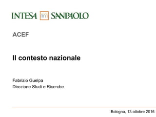 Il contesto nazionale
Fabrizio Guelpa
Direzione Studi e Ricerche
ACEF
Bologna, 13 ottobre 2016
 