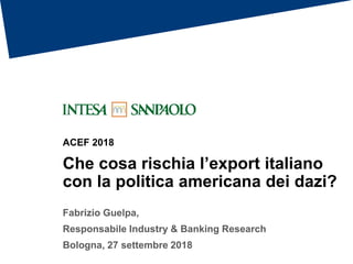 ACEF 2018
Che cosa rischia l’export italiano
con la politica americana dei dazi?
Fabrizio Guelpa,
Responsabile Industry & Banking Research
Bologna, 27 settembre 2018
 