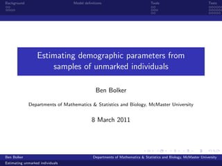Background                        Model deﬁnitions                            Tools                             Tests




                  Estimating demographic parameters from
                      samples of unmarked individuals

                                              Ben Bolker

             Departments of Mathematics & Statistics and Biology, McMaster University


                                            8 March 2011




Ben Bolker                                   Departments of Mathematics & Statistics and Biology, McMaster University
Estimating unmarked individuals
 
