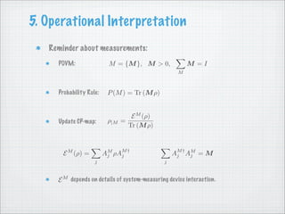 5. Operational Interpretation
   Reminder about measurements:
                          M = {M }, M > 0,              M =I
     POVM:
                                                    M



                          P (M ) = Tr (M ρ)
     Probability Rule:


                                   E M (ρ)
                                =
                          ρ|M
     Update CP-map:
                                  Tr (M ρ)



                         AM ρAM †                 AM † AM = M
       E M (ρ) =          j                             j
                              j                    j
                    j                         j


     E M depends on details of system-measuring device interaction.
 