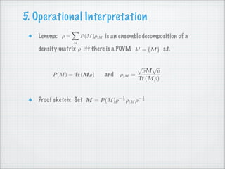 5. Operational Interpretation
   Lemma: ρ =       P (M )ρ|M is an ensemble decomposition of a
                M
   density matrix ρ iff there is a POVM M = {M } s.t.

                                            √        √
                                             ρM ρ
                                          =
        P (M ) = Tr (M ρ)    and   ρ|M
                                            Tr (M ρ)


                                   −1           −1
   Proof sketch: Set M = P (M )ρ        ρ|M ρ
                                    2            2
 