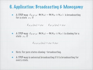 6. Application: Broadcasting & Monogamy
                            : B(HA ) → B(HA ⊗ HA ) is broadcasting
   A TPCP-map EA A     |A
   for a state ρA if

              EA |A (ρA ) = ρA                   (ρA ) = ρA
                                       EA   |A



                            : B(HA ) → B(HA ⊗ HA ) is cloning for a
   A TPCP-map EA A     |A
   state ρA if

                                 (ρA ) = ρA ⊗ ρA
                   EA A     |A




   Note: For pure states cloning = broadcasting.

   A TPCP-map is universal broadcasting if it is broadcasting for
   every state.
 