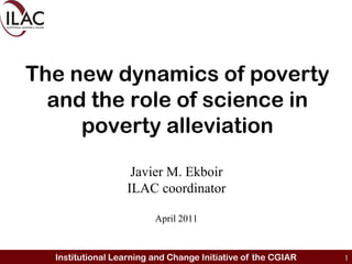 The new dynamics of poverty and the role of science in poverty alleviation Javier M. Ekboir ILAC coordinator April 2011 