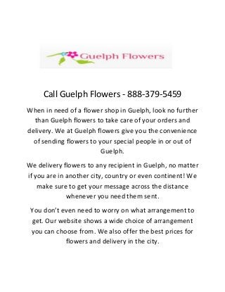 Call Guelph Flowers - 888-379-5459
When in need of a flower shop in Guelph, look no further
than Guelph flowers to take care of your orders and
delivery. We at Guelph flowers give you the convenience
of sending flowers to your special people in or out of
Guelph.
We delivery flowers to any recipient in Guelph, no matter
if you are in another city, country or even continent! We
make sure to get your message across the distance
whenever you need them sent.
You don’t even need to worry on what arrangement to
get. Our website shows a wide choice of arrangement
you can choose from. We also offer the best prices for
flowers and delivery in the city.
 