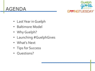 AGENDA 
• Last Year in Guelph 
• Baltimore Model 
• Why Guelph? 
• Launching #GuelphGives 
• What’s Next 
• Tips for Succe...