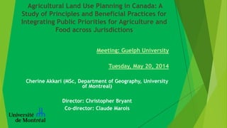Agricultural Land Use Planning in Canada: A
Study of Principles and Beneficial Practices for
Integrating Public Priorities for Agriculture and
Food across Jurisdictions
Meeting: Guelph University
Tuesday, May 20, 2014
Cherine Akkari (MSc, Department of Geography, University
of Montreal)
Director: Christopher Bryant
Co-director: Claude Marois
 