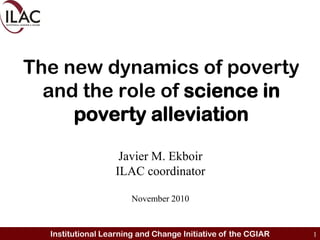 The new dynamics of poverty and the role of sciencein poverty alleviation Javier M. Ekboir ILAC coordinator November 2010 