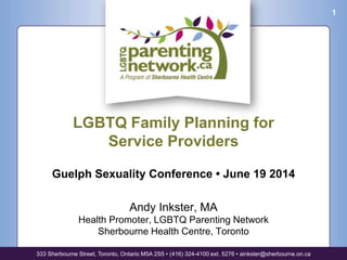LGBTQ Family Planning for
Service Providers
Guelph Sexuality Conference • June 19 2014
Andy Inkster, MA
Health Promoter, LGBTQ Parenting Network
Sherbourne Health Centre, Toronto
333 Sherbourne Street, Toronto, Ontario M5A 2S5 • (416) 324-4100 ext. 5276 • ainkster@sherbourne.on.ca
1
 