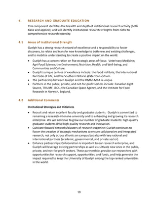 10
4. RESEARCH AND GRADUATE EDUCATION
This component identifies the breadth and depth of institutional research activity (both
basic and applied), and will identify institutional research strengths from niche to
comprehensive research intensity.
4.1 Areas of Institutional Strength
Guelph has a strong research record of excellence and a responsibility to foster
discovery, to relate and transfer new knowledge to both new and existing challenges,
and to mobilize understanding to create a positive impact on the world.
 Guelph has a concentration on five strategic areas of focus: Veterinary Medicine;
Agri-Food Science; the Environment; Nutrition, Health, and Well-being; and
Communities and Culture.
 Guelph’s unique centres of excellence include: the Food Institute; the International
Bar Code of Life; and the Southern Ontario Water Consortium.
 The partnership between Guelph and the OMAF-MRA is unique.
 Partners in the public, private, and not-for-profit sectors include: Canadian Light
Source, TRIUMF, iBOL, the Canadian Space Agency, and the Institute for Food
Research in Norwich, England.
4.2 Additional Comments
Institutional Strategies and Initiatives
 Recruit and retain excellent faculty and graduate students: Guelph is committed to
remaining a research-intensive university and to enhancing and growing its research
enterprise. We will continue to grow our number of graduate students: high-quality
graduate students drive high-quality research and innovation.
 Cultivate focused networks/clusters of research expertise: Guelph continues to
foster the creation of strategic mechanisms to ensure collaborative and integrated
research, not only across all units on campus but also with key national and
international partners (academic, governmental, and private sector).
 Enhance partnerships: Collaboration is important to our research enterprise, and
Guelph will leverage existing partnerships as well as cultivate new ones in the public,
private, and not-for-profit sectors. These partnerships provide our researchers with
opportunities for research support, opportunities, and funds, and help generate the
impact required to keep the University of Guelph among the top-ranked universities
in the world.
 