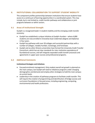 13
6. INSTITUTIONAL COLLABORATION TO SUPPORT STUDENT MOBILITY
This component profiles partnerships between institutions that ensure students have
access to a continuum of learning opportunities in a coordinated system. This may
include, but is not limited to, credit transfer pathways and collaborative or joint
programs between or within sectors.
6.1 Areas of Institutional Strength
Guelph is a recognized leader in student mobility and the emerging credit-transfer
economy:
 Guelph has established a unique initiative at Guelph–Humber – where 4,000
students are now enrolled in innovative dual credentials (degree and diploma)
in four years.
 Guelph has pathways with over 20 colleges and successful partnerships with a
number of colleges, notably Humber, Conestoga, and Fanshawe.
 Guelph and six other Ontario universities have formed the University Credit Transfer
Consortium, which has set clear standards for inter-institution equivalency of
foundational courses, and will integrate expanded credit-transfer processes and
agreements in upper-year courses and professional programs.
6.2 Additional Comments
Institutional Strategies and Initiatives
 Focused enrolment management: Only modest overall net growth is planned on
the main campus, but Guelph will need to rebalance programs under changing
demographics and demand and employ other strategies to hold the main campus
at current levels.
 Leadership in the creation of pathways programs to facilitate credit transfer: This
will require the creation of programming and identification of bridge courses and
curriculum foundations in focused areas, including engineering, computing,
environmental and health professions.
 