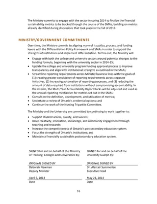 16
The Ministry commits to engage with the sector in spring 2014 to finalize the financial
sustainability metrics to be tracked through the course of the SMAs, building on metrics
already identified during discussions that took place in the fall of 2013.
MINISTRY/GOVERNMENT COMMITMENTS
Over time, the Ministry commits to aligning many of its policy, process, and funding
levers with the Differentiation Policy Framework and SMAs in order to support the
strengths of institutions and implement differentiation. To this end, the Ministry will:
 Engage with both the college and university sectors around potential changes to the
funding formula, beginning with the university sector in 2014-15;
 Update the college and university program funding approval process to improve
transparency and align with institutional strengths as outlined in the SMAs;
 Streamline reporting requirements across Ministry business lines with the goals of
(1) creating greater consistency of reporting requirements across separate
initiatives, (2) increasing automation of reporting processes, and (3) reducing the
amount of data required from institutions without compromising accountability. In
the interim, the Multi-Year Accountability Report Backs will be adjusted and used as
the annual reporting mechanism for metrics set out in the SMAs;
 Consult on the definition, development, and utilization of metrics;
 Undertake a review of Ontario’s credential options; and
 Continue the work of the Nursing Tripartite Committee.
The Ministry and the University are committed to continuing to work together to:
 Support student access, quality, and success;
 Drive creativity, innovation, knowledge, and community engagement through
teaching and research;
 Increase the competitiveness of Ontario’s postsecondary education system;
 Focus the strengths of Ontario’s institutions; and
 Maintain a financially sustainable postsecondary education system.
SIGNED for and on behalf of the Ministry
of Training, Colleges and Universities by:
ORIGINAL SIGNED BY
Deborah Newman
Deputy Minister
April 6, 2014
Date
SIGNED for and on behalf of the
University Guelph by:
ORIGINAL SIGNED BY
Dr. Alastair Summerlee
Executive Head
May 21, 2014
Date
 