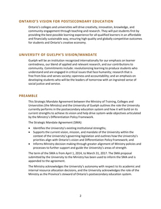 2
ONTARIO’S VISION FOR POSTSECONDARY EDUCATION
Ontario’s colleges and universities will drive creativity, innovation, knowledge, and
community engagement through teaching and research. They will put students first by
providing the best possible learning experience for all qualified learners in an affordable
and financially sustainable way, ensuring high quality and globally competitive outcomes
for students and Ontario’s creative economy.
UNIVERSITY OF GUELPH’S VISION/MANDATE
Guelph will be an institution recognized internationally for our emphasis on learner
centredness, our blend of applied and relevant research, and our contributions to
community. Commitments include: revolutionizing learning to produce students who
understand and are engaged in critical issues that face humanity; research that is
free from bias and serves society; openness and accountability; and an emphasis on
developing students who will be the leaders of tomorrow with an ingrained sense of
social justice and service.
PREAMBLE
This Strategic Mandate Agreement between the Ministry of Training, Colleges and
Universities (the Ministry) and the University of Guelph outlines the role the University
currently performs in the postsecondary education system and how it will build on its
current strengths to achieve its vision and help drive system-wide objectives articulated
by the Ministry’s Differentiation Policy Framework.
The Strategic Mandate Agreement (SMA):
 Identifies the University’s existing institutional strengths;
 Supports the current vision, mission, and mandate of the University within the
context of the University’s governing legislation and outlines how the University’s
priorities align with Ontario’s vision and Differentiation Policy Framework; and
 Informs Ministry decision making through greater alignment of Ministry policies and
processes to further support and guide the University’s areas of strength.
The term of the SMA is from April 1, 2014, to March 31, 2017. The SMA proposal
submitted by the University to the Ministry has been used to inform the SMA and is
appended to the agreement.
The Ministry acknowledges the University’s autonomy with respect to its academic and
internal resource allocation decisions, and the University acknowledges the role of the
Ministry as the Province’s steward of Ontario’s postsecondary education system.
 