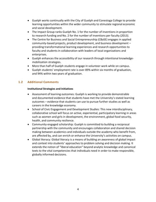 4
 Guelph works continually with the City of Guelph and Conestoga College to provide
learning opportunities within the wider community to stimulate regional economic
and social development.
 The Impact Group ranks Guelph No. 1 for the number of inventions in proportion
to research funding and No. 2 for the number of inventions per faculty (2013).
 The Centre for Business and Social Entrepreneurship (CBaSE) engages in applied
community-based projects, product development, and business development –
providing transformational learning experiences and research opportunities to
faculty and students in collaboration with leaders of local organizations and
enterprises.
 Guelph enhances the accessibility of our research through intentional knowledge-
mobilization strategies.
 More than half of Guelph students engage in volunteer work while on campus.
 Guelph students’ employment rate is over 89% within six months of graduation,
and 94% within two years of graduation.
1.2 Additional Comments
Institutional Strategies and Initiatives
 Assessment of learning outcomes: Guelph is working to provide demonstrable
and documented evidence that students have met the University’s stated learning
outcomes – evidence that students can use to pursue further studies as well as
careers in the knowledge economy.
 School of Civic Engagement and Development Studies: This new interdisciplinary,
collaborative school will focus on active, experiential, participatory learning in areas
such as women and girls in development, the environment, global food security,
health, and community resilience.
 Community-engaged scholarship: Guelph is committed to building a reciprocal
partnership with the community and encourages collaboration and shared decision
making between academics and individuals outside the academy who benefit from,
are affected by, and can enrich or enhance the University’s activities on campus.
 Global literacy: Global literacy is a means of building an awareness of global impact
and context into students’ approaches to problem solving and decision making. It
extends the notion of “liberal education” beyond analytic knowledge and canonical
texts to the vital competencies that individuals need in order to make responsible,
globally informed decisions.
 