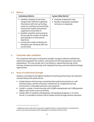 5
1.3 Metrics
Institutional Metrics System-Wide Metrics1
 Establish a baseline for the Hub’s
inaugural year (2014) of supporting
4 businesses with start-up funding,
resources, coaching, and mentorship.
Increase the number of businesses
supported to 10 by 2016-17
 Establish a baseline and increase by
2% annually the number of students
participating in an international
experience
 Increase the number of disclosures
and patents per faculty by 20% over
current levels
 Graduate employment rates
 Number of graduates employed
full-time in a related job
2. TEACHING AND LEARNING
This component will capture institutional strength in program delivery methods that
expand learning options for students, and improve the learning experience and career
preparedness. This may include, but is not limited to, experiential learning, online
learning, entrepreneurial learning, work integrated learning, and international exchange
opportunities.
2.1 Areas of Institutional Strength
Guelph is committed to the highest standards of teaching and learning in the education
and well-being of the whole person.
 Guelph believes that learning is something that students do primarily as a self-
directed activity, and the University’s commitment to a Supported Learning
Environment is unequalled, pervasive, and renowned.
 Guelph is a leader in online learning, with 25,000 undergraduate and 1,000 graduate
degree-credit active course enrolments.
 Guelph offers 9 complete undergraduate and 4 graduate programs in an online
format. It is possible to achieve a BA at Guelph entirely through distance education.
1. Additional system-wide metrics focused on applied research, commercialization, entrepreneurial
activity, and community impact will be developed in consultation with the sector.
 