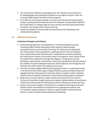 6
 The University has offered co-op programs for over 30 years and currently has
37 undergraduate and 4 graduate accredited co-op program streams. There are
currently 2,000 students enrolled in these programs.
 In an effort to continuously redesign curriculum and improve learning outcomes,
Guelph is working with the National Center for Academic Transformation (NCAT) in
the United States to redesign large first-year courses and instructional approaches
to achieve cost savings and to improve learning.
 Guelph has adopted university-wide learning outcomes for all graduate and
undergraduate programs.
2.2 Additional Comments
Institutional Strategies and Initiatives
 Clarify learning objectives and expectations: The Ontario Quality Assurance
Framework (QAF) outlines expectations with respect to demonstrated
accomplishments at various levels of learning. The University has elaborated
and “personalized” these expectations, specifying what it means at Guelph to
have reached these levels of achievement. Guelph will be assisted in providing
this clarity by the creation of curriculum maps in all programs, which clearly outline
for students their progression through their degrees, including core courses,
distribution requirements, and electives. These learning objectives will also enhance
the mobility of students between institutions (both emigrants and immigrants) and
facilitate the credit transfer of completed course work.
 Promote and expand highly effective learning opportunities: It is well-documented
in the literature that certain types of highly effective practices facilitate active and
engaged learning. These practices have been shown to support student retention,
enhance levels of student achievement, and promote timely program completion.
 Adopt new curriculum delivery models: Based on the work of its 21st Century
Curriculum Committee, Guelph continues to explore implementation of new delivery
models that enhance both the effectiveness and the efficiency of student learning.
 Enhance and sustain Guelph’s commitment to a supportive learning environment:
Guelph remains committed to ensuring that it has appropriate academic and
non-academic support programs in place to support student achievement and
success, as well as student mental and physical well-being.
 